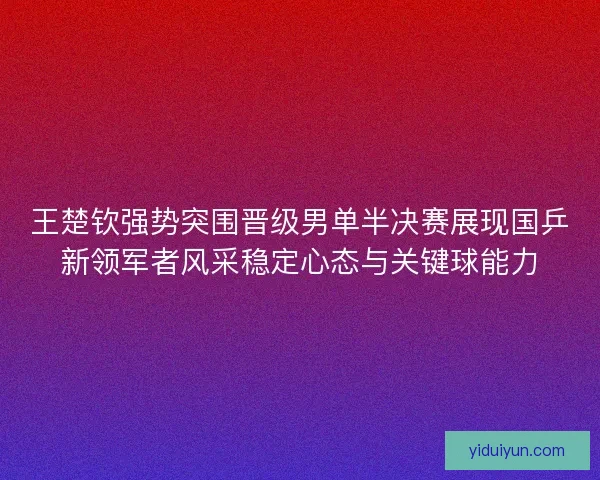王楚钦强势突围晋级男单半决赛展现国乒新领军者风采稳定心态与关键球能力