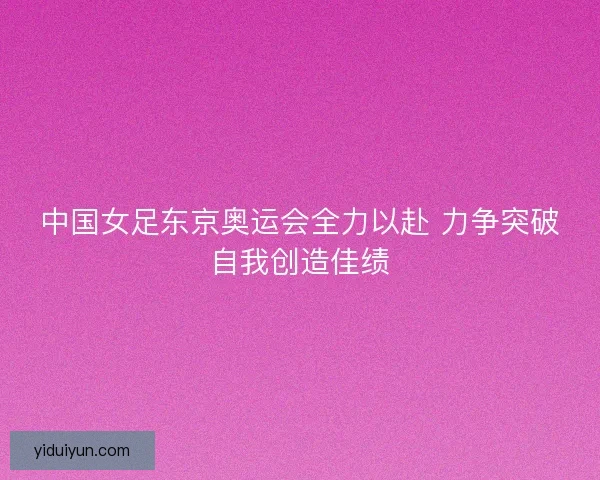 中国女足东京奥运会全力以赴 力争突破自我创造佳绩