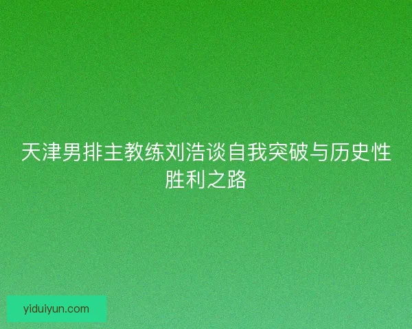 天津男排主教练刘浩谈自我突破与历史性胜利之路