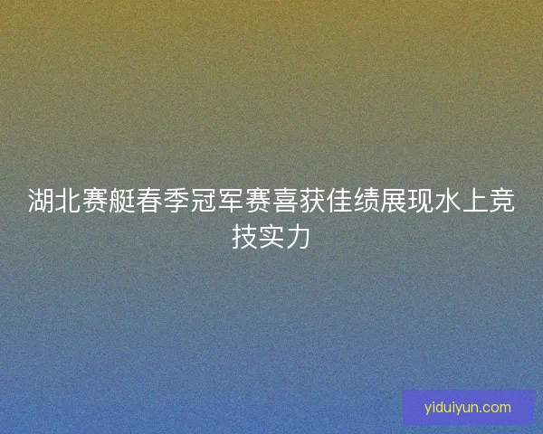 湖北赛艇春季冠军赛喜获佳绩展现水上竞技实力