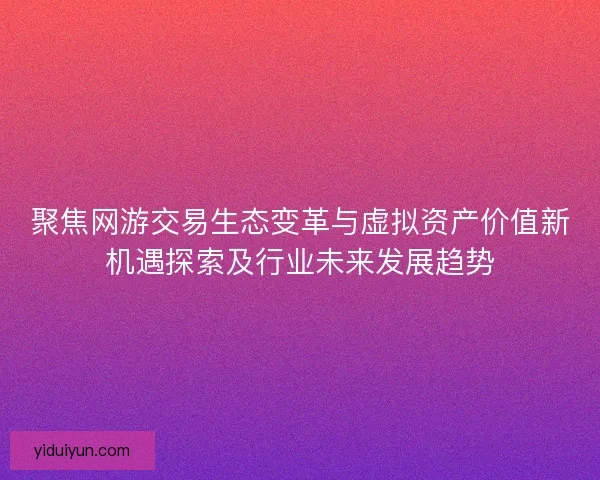 聚焦网游交易生态变革与虚拟资产价值新机遇探索及行业未来发展趋势
